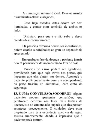 · A iluminação natural é ideal. Deve-se manter
os ambientes claros e arejados.
· Caso haja escadas, estas devem ser bem
iluminadas e contar com corrimão de ambos os
lados.
· Distraia-o para que ele não suba e desça
escadas desnecessariamente.
· Os passeios externos devem ser incentivados,
porém estarão subordinados ao grau de dependência
apresentado.
· Em qualquerfase da doença o paciente jamais
deverá permanecer desacompanhado fora de casa.
· Passeios de carro podem ser agradáveis,
providencie para que haja travas nas portas, que
impeçam que elas abram por dentro. Acomode o
paciente preferencialmente com um acompanhante
na parte traseira do automóvel, com cinto de
segurança.
13. É UMA CONVULSÃO:SOCORRO!!!Alguns
pacientes podem apresentar convulsões, que
geralmente ocorrem nas fases mais tardias da
doença, isto no entanto, não impede que elas possam
acontecer precocemente. O cuidador deve estar
preparado para esta ocorrência que, via de regra,
assusta enormemente, dando a impressão que o
paciente pode morrer.
 