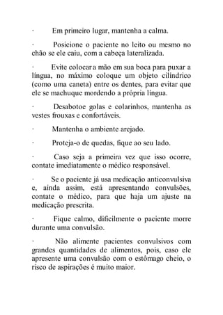 · Em primeiro lugar, mantenha a calma.
· Posicione o paciente no leito ou mesmo no
chão se ele caiu, com a cabeça lateralizada.
· Evite colocara mão em sua boca para puxar a
língua, no máximo coloque um objeto cilíndrico
(como uma caneta) entre os dentes, para evitar que
ele se machuque mordendo a própria língua.
· Desabotoe golas e colarinhos, mantenha as
vestes frouxas e confortáveis.
· Mantenha o ambiente arejado.
· Proteja-o de quedas, fique ao seu lado.
· Caso seja a primeira vez que isso ocorre,
contate imediatamente o médico responsável.
· Se o paciente já usa medicação anticonvulsiva
e, ainda assim, está apresentando convulsões,
contate o médico, para que haja um ajuste na
medicação prescrita.
· Fique calmo, dificilmente o paciente morre
durante uma convulsão.
· Não alimente pacientes convulsivos com
grandes quantidades de alimentos, pois, caso ele
apresente uma convulsão com o estômago cheio, o
risco de aspirações é muito maior.
 