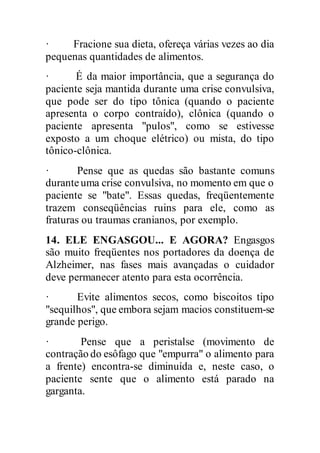 · Fracione sua dieta, ofereça várias vezes ao dia
pequenas quantidades de alimentos.
· É da maior importância, que a segurança do
paciente seja mantida durante uma crise convulsiva,
que pode ser do tipo tônica (quando o paciente
apresenta o corpo contraído), clônica (quando o
paciente apresenta "pulos", como se estivesse
exposto a um choque elétrico) ou mista, do tipo
tônico-clônica.
· Pense que as quedas são bastante comuns
duranteuma crise convulsiva, no momento em que o
paciente se "bate". Essas quedas, freqüentemente
trazem conseqüências ruins para ele, como as
fraturas ou traumas cranianos, por exemplo.
14. ELE ENGASGOU... E AGORA? Engasgos
são muito freqüentes nos portadores da doença de
Alzheimer, nas fases mais avançadas o cuidador
deve permanecer atento para esta ocorrência.
· Evite alimentos secos, como biscoitos tipo
"sequilhos", que embora sejam macios constituem-se
grande perigo.
· Pense que a peristalse (movimento de
contração do esôfago que "empurra" o alimento para
a frente) encontra-se diminuída e, neste caso, o
paciente sente que o alimento está parado na
garganta.
 