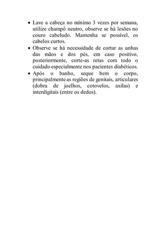  Lave a cabeça no mínimo 3 vezes por semana,
utilize champô neutro, observe se há lesões no
couro cabeludo. Mantenha se possível, os
cabelos curtos.
 Observe se há necessidade de cortar as unhas
das mãos e dos pés, em caso positivo,
posteriormente, corte-as retas com todo o
cuidado especialmente nos pacientes diabéticos.
 Após o banho, seque bem o corpo,
principalmenteas regiões de genitais, articulares
(dobra de joelhos, cotovelos, axilas) e
interdigitais (entre os dedos).
 