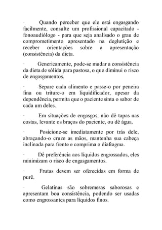 · Quando perceber que ele está engasgando
facilmente, consulte um profissional capacitado -
fonoaudiólogo - para que seja analisado o grau de
comprometimento apresentado na deglutição e
receber orientações sobre a apresentação
(consistência) da dieta.
· Genericamente, pode-se mudar a consistência
da dieta de sólida para pastosa, o que diminui o risco
de engasgamentos.
· Separe cada alimento e passe-o por peneira
fina ou triture-o em liquidificador, apesar da
dependência, permita que o paciente sinta o sabor de
cada um deles.
· Em situações de engasgos, não dê tapas nas
costas, levante os braços do paciente, ou dê água.
· Posicione-se imediatamente por trás dele,
abraçando-o cruze as mãos, mantenha sua cabeça
inclinada para frente e comprima o diafragma.
· Dê preferência aos líquidos engrossados, eles
minimizam o risco de engasgamentos.
· Frutas devem ser oferecidas em forma de
purê.
· Gelatinas são sobremesas saborosas e
apresentam boa consistência, podendo ser usadas
como engrossantes para líquidos finos.
 