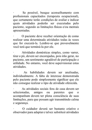 · Se possível, busque aconselhamento com
profissionais capacitados (terapeuta ocupacional),
que certamente terão condições de avaliar e indicar
quais atividades poderão ser executadas pelo
paciente, segundo as limitações físicas e/ou mentais
apresentadas.
· O paciente deve receber orientação de como
realizar uma determinada atividades todas às vezes
que for executá-la. Lembre-se que provavelmente
você terá que terminá-la por ele.
· Atividades domésticas simples, como varrer,
tirar o pó, devem ser encorajadas, pois irão gerar, no
paciente, um sentimento agradável de participação e
utilidade. No entanto, você deve supervisionar estas
atividades.
· As habilidades devem ser analisadas,
individualmente. A falta de interesse demonstrada
pelo paciente pode simplesmente significar que ele
não consegue realizar o tipo de atividade oferecida.
· As atividades sociais fora de casa devem ser
selecionadas, amigos ou parentes que o
acompanham devem ter plena consciência de suas
limitações, para que possam agir transmitindo calma
e segurança.
· O cuidador deverá ser bastante criativo e
observador para adaptare talvez substituir atividades
 