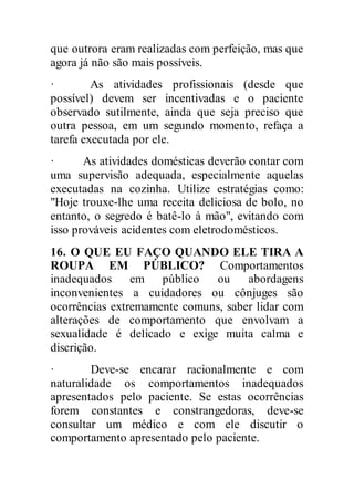 que outrora eram realizadas com perfeição, mas que
agora já não são mais possíveis.
· As atividades profissionais (desde que
possível) devem ser incentivadas e o paciente
observado sutilmente, ainda que seja preciso que
outra pessoa, em um segundo momento, refaça a
tarefa executada por ele.
· As atividades domésticas deverão contar com
uma supervisão adequada, especialmente aquelas
executadas na cozinha. Utilize estratégias como:
"Hoje trouxe-lhe uma receita deliciosa de bolo, no
entanto, o segredo é batê-lo à mão", evitando com
isso prováveis acidentes com eletrodomésticos.
16. O QUE EU FAÇO QUANDO ELE TIRA A
ROUPA EM PÚBLICO? Comportamentos
inadequados em público ou abordagens
inconvenientes a cuidadores ou cônjuges são
ocorrências extremamente comuns, saber lidar com
alterações de comportamento que envolvam a
sexualidade é delicado e exige muita calma e
discrição.
· Deve-se encarar racionalmente e com
naturalidade os comportamentos inadequados
apresentados pelo paciente. Se estas ocorrências
forem constantes e constrangedoras, deve-se
consultar um médico e com ele discutir o
comportamento apresentado pelo paciente.
 
