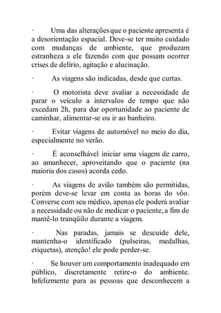 · Uma das alteraçõesque o paciente apresenta é
a desorientação espacial. Deve-se ter muito cuidado
com mudanças de ambiente, que produzam
estranheza a ele fazendo com que possam ocorrer
crises de delírio, agitação e alucinação.
· As viagens são indicadas, desde que curtas.
· O motorista deve avaliar a necessidade de
parar o veículo a intervalos de tempo que não
excedam 2h, para dar oportunidade ao paciente de
caminhar, alimentar-se ou ir ao banheiro.
· Evitar viagens de automóvel no meio do dia,
especialmente no verão.
· É aconselhável iniciar uma viagem de carro,
ao amanhecer, aproveitando que o paciente (na
maioria dos casos) acorda cedo.
· As viagens de avião também são permitidas,
porém deve-se levar em conta as horas do vôo.
Converse com seu médico, apenas ele poderá avaliar
a necessidade ou não de medicar o paciente, a fim de
mantê-lo tranqüilo durante a viagem.
· Nas paradas, jamais se descuide dele,
mantenha-o identificado (pulseiras, medalhas,
etiquetas), atenção! ele pode perder-se.
· Se houver um comportamento inadequado em
público, discretamente retire-o do ambiente.
Infelizmente para as pessoas que desconhecem a
 