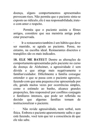 doença, alguns comportamentos apresentados
provocam risos. Não permita que o paciente sinta-se
exposto ao ridículo, ele é sua responsabilidade,trate-
o com amor e respeito.
· Permita que o paciente assista a filmes
antigos, considere que sua memória antiga pode
estar preservada.
· Ir a restaurantestambém é um hábito que deve
ser mantido, se agrada ao paciente. Pense, no
entanto, na escolha ideal. Restaurantes discretos e
tranqüilos são os mais indicados.
18. ELE ME BATEU!! Dentre as alterações de
comportamentoapresentadas pelo paciente no curso
da doença de Alzheimer, a agressividade é sem
dúvida a que atinge mais negativamente o
familiar/cuidador. Dificilmente a família consegue
entender o que se passa com o paciente agressivo,
fazendo com que uma pequenacrise apresentada por
ele, gerada muitas vezes por ocorrências simples,
como o estímulo ao banho, alcance grandes
proporções, fato responsável por conflitos conjugais
e familiares intensos, que pode ser refletida na
decisão que algumas famílias tomam de
institucionalizar o paciente.
· Não revide agressividade, nem verbal, nem
física. Embora o paciente aparentemente saiba o que
está fazendo, você tem que ter a consciência de que
ele não sabe.
 