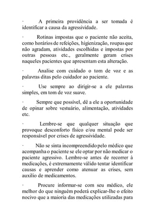 · A primeira providência a ser tomada é
identificar a causa da agressividade.
· Rotinas impostas que o paciente não aceita,
como horários de refeições, higienização, roupasque
não agradam, atividades escolhidas e impostas por
outras pessoas etc., geralmente geram crises
naqueles pacientes que apresentam esta alteração.
· Analise com cuidado o tom de voz e as
palavras ditas pelo cuidador ao paciente.
· Use sempre ao dirigir-se a ele palavras
simples, em tom de voz suave.
· Sempre que possível, dê a ele a oportunidade
de opinar sobre vestuário, alimentação, atividades
etc.
· Lembre-se que qualquer situação que
provoque desconforto físico e/ou mental pode ser
responsável por crises de agressividade.
· Não se sinta incompreendidopelo médico que
acompanhao paciente se ele optar por não medicar o
paciente agressivo. Lembre-se antes de recorrer à
medicações, é extremamente válido tentar identificar
causas e aprender como atenuar as crises, sem
auxilio de medicamentos.
· Procure informar-se com seu médico, ele
melhor do que ninguém poderá explicar-lhe o efeito
nocivo que a maioria das medicações utilizadas para
 