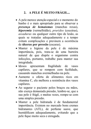 2. A PELE É MUITO FRÁGIL...
 A pele merece atenção especial e o momento do
banho é o mais apropriado para se observar a
presença de hematomas (manchas roxas),
hiperemia (vermelhidão), pruridos (coceiras),
assaduras ou qualquer outro tipo de lesão, as
quais se tratadas adequadamente e a tempo
evitam complicações e previnem a ocorrência
de úlceras por pressão (escaras).
 Manter a higiene da pele é de máxima
importância, pois, trata-se de uma barreira
natural de que dispõe o organismo contra
infecções, portanto, trabalhe para manter sua
integridade.
 Idosos apresentam fragilidade de vasos
capilares, que se rompem com facilidade,
causando manchas avermelhadas na pele.
 Aumente a oferta de alimentos ricos em
vitamina C, ela melhora a resistência dos vasos
capilares.
 Ao segurar o paciente pelos braços ou mãos,
não exerça demasiada pressão, lembre-se, que a
sua pele é frágil, e muitas vezes, rompe-se com
uma simples pressão.
 Manter a pele hidratada é de fundamental
importância. Existem no mercado bons cremes
hidratantes (ATL), de perfume suave, que
humidificam adequadamente, evitando que a
pele fique muito seca e enrugada.
 