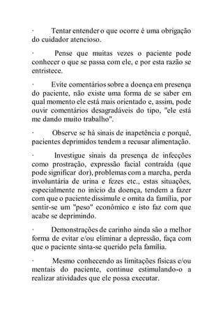 · Tentar entendero que ocorre é uma obrigação
do cuidador atencioso.
· Pense que muitas vezes o paciente pode
conhecer o que se passa com ele, e por esta razão se
entristece.
· Evite comentários sobre a doençaem presença
do paciente, não existe uma forma de se saber em
qual momento ele está mais orientado e, assim, pode
ouvir comentários desagradáveis do tipo, "ele está
me dando muito trabalho".
· Observe se há sinais de inapetência e porquê,
pacientes deprimidos tendem a recusar alimentação.
· Investigue sinais da presença de infecções
como prostração, expressão facial contraída (que
pode significar dor), problemas com a marcha, perda
involuntária de urina e fezes etc., estas situações,
especialmente no início da doença, tendem a fazer
com que o pacientedissimule e omita da família, por
sentir-se um "peso" econômico e isto faz com que
acabe se deprimindo.
· Demonstrações de carinho ainda são a melhor
forma de evitar e/ou eliminar a depressão, faça com
que o paciente sinta-se querido pela família.
· Mesmo conhecendo as limitações físicas e/ou
mentais do paciente, continue estimulando-o a
realizar atividades que ele possa executar.
 