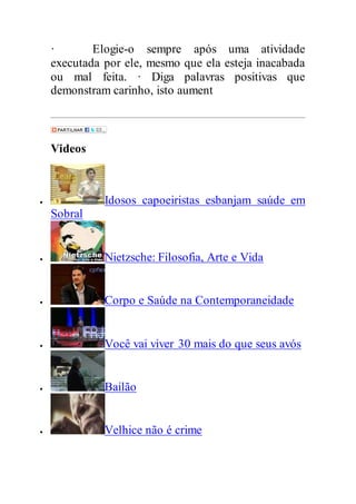 · Elogie-o sempre após uma atividade
executada por ele, mesmo que ela esteja inacabada
ou mal feita. · Diga palavras positivas que
demonstram carinho, isto aument
Videos
 Idosos capoeiristas esbanjam saúde em
Sobral
 Nietzsche: Filosofia, Arte e Vida
 Corpo e Saúde na Contemporaneidade
 Você vai viver 30 mais do que seus avós
 Bailão
 Velhice não é crime
 