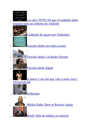  Los diez NUNCAS que el cuidador debe
respetar ante un enfermo de Alzheim
 Cuidando de quem tem Alzheimer
 Terceira idade nas redes sociais
 Terceira idade e as Redes Sociais
 Terceira idade digital
 A morte é um dia que vale a pena viver -
TEDxFMUSP
 Alzheimer
 Michio Kaku: How to Reverse Aging
 Brasil: falta de médico no interior
 