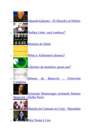  EduardoGaleano - El Derecho al Delírio
 Ondina Lobo, você conhece?
 Meninas de Sinhá
 What is Alzheimer's disease?
 Labirinto da memória: quem sou?
 Simone de Beauvoir - Entrevista
Completa
 Fernanda Montenegro recitando Simone
Beauvoir - Globo News
 Mutirão da Catarata no Caisi - Maranhão
 Meu Nome é Lisa
 