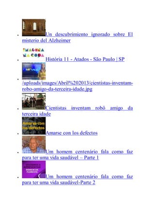  Un descubrimiento ignorado sobre El
misterio del Alzheimer
 História 11 - Atados - São Paulo | SP

/uploads/images/Abril%202013/cientistas-inventam-
robo-amigo-da-terceira-idade.jpg
 Cientistas inventam robô amigo da
terceira idade
 Amarse con los defectos
 Um homem centenário fala como faz
para ter uma vida saudável – Parte 1
 Um homem centenário fala como faz
para ter uma vida saudável-Parte 2
 