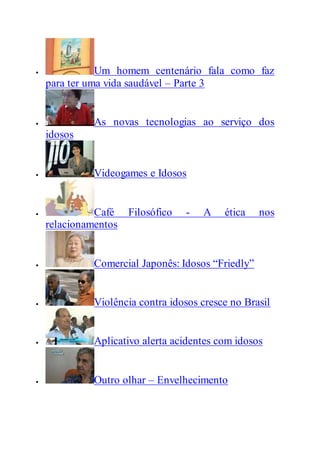 Um homem centenário fala como faz
para ter uma vida saudável – Parte 3
 As novas tecnologias ao serviço dos
idosos
 Videogames e Idosos
 Café Filosófico - A ética nos
relacionamentos
 Comercial Japonês: Idosos “Friedly”
 Violência contra idosos cresce no Brasil
 Aplicativo alerta acidentes com idosos
 Outro olhar – Envelhecimento
 