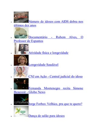  Número de idosos com AIDS dobra nos
últimos dez anos
 Documentário - Rubem Alves, O
Professor de Espantos
 Atividade física e longevidade
 Longevidade Saudável
 CNJ em Ação - Central judicial do idoso
 Fernanda Montenegro recita Simone
Beauvoir - Globo News
 Jorge Forbes: Velhice, pra que te quero?
 Dança de salão para idosos
 
