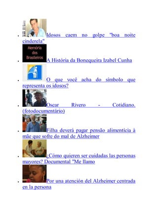  Idosos caem no golpe "boa noite
cinderela"
 A História da Bonequeira Izabel Cunha
 O que você acha do símbolo que
representa os idosos?
 Oscar Rivero - Cotidiano.
(fotodocumentário)
 Filha deverá pagar pensão alimentícia à
mãe que sofre do mal de Alzheimer
 ¿Cómo quieren ser cuidadas las personas
mayores? Documental "Me llamo
 Por una atención del Alzheimer centrada
en la persona
 