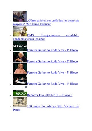  ¿Cómo quieren ser cuidadas las personas
mayores? "Me llamo Carmen"
 OMS: Envejecimiento saludable:
añadamos vida a los años
 Ferreira Gullar no Roda Viva - 1º Bloco
 Ferreira Gullar no Roda Viva - 2º Bloco
 Ferreira Gullar no Roda Viva - 3º Bloco
 Ferreira Gullar no Roda Viva - 4º Bloco
 Repórter Eco 20/01/2013 - Bloco 3
 100 anos do Abrigo São Vicente de
Paulo
 