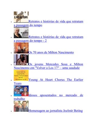  Retratos e histórias de vida que retratam
a passagem do tempo
 Retratos e histórias de vida que retratam
a passagem do tempo - 2
 Os 70 anos de Milton Nascimento
 Os jovens Mercedes Sosa e Milton
Nascimento em "Volver a Los 17" – uma saudade
 Young At Heart Chorus The Earlier
Years
 Idosos aposentados no mercado de
trabalho
 Homenagem ao jornalista Joelmir Beting
 