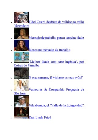  Fidel Castro desfruta da velhice ao estilo
"fazendeiro
 Mercado de trabalho para a terceira idade
 Idosos no mercado de trabalho
 "Melhor Idade com Arte Ingênua", por
Coisas de Parnaíba
 'E esta semana, já visitaste os teus avós?'
 Vassouras & Companhia Freguesia de
São José
 Vilcabamba, el "Valle de la Longevidad"
 Dra. Linda Fried
 