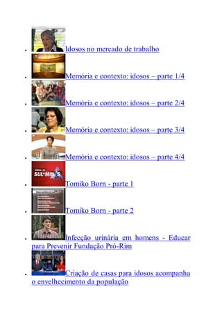  Idosos no mercado de trabalho
 Memória e contexto: idosos – parte 1/4
 Memória e contexto: idosos – parte 2/4
 Memória e contexto: idosos – parte 3/4
 Memória e contexto: idosos – parte 4/4
 Tomiko Born - parte 1
 Tomiko Born - parte 2
 Infecção urinária em homens - Educar
para Prevenir Fundação Pró-Rim
 Criação de casas para idosos acompanha
o envelhecimento da população
 