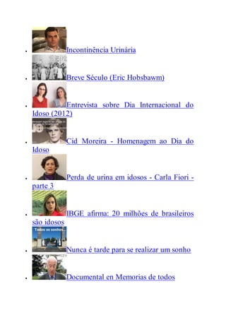  Incontinência Urinária
 Breve Século (Eric Hobsbawm)
 Entrevista sobre Dia Internacional do
Idoso (2012)
 Cid Moreira - Homenagem ao Dia do
Idoso
 Perda de urina em idosos - Carla Fiori -
parte 3
 IBGE afirma: 20 milhões de brasileiros
são idosos
 Nunca é tarde para se realizar um sonho
 Documental en Memorias de todos
 