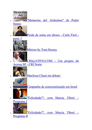  "Memorias del Alzheimer" de Pedro
Simón
 Perda de urina em idosos - Carla Fiori -
parte 3
 Mirrors by Tom Hussey
 CRI@ATIVO.COM - Um projeto do
Acessa SP - CRI Norte
 Marilena Chauí em debate
 Campanha de conscientização em Israel
 "Felicidade?", com Marcia Tiburi –
Programa I
 "Felicidade?", com Marcia Tiburi –
Programa II
 