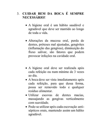 3. CUIDAR BEM DA BOCA É SEMPRE
NECESSÁRIO!
 A higiene oral é um hábito saudável e
agradável que deve ser mantido ao longo
de toda a vida.
 Alterações da mucosa oral, perda de
dentes, próteses mal ajustadas, gengivites
(inflamação das gengivas), diminuição do
fluxo salivar, são fatores que podem
provocar infeções na cavidade oral.
 A higiene oral deve ser realizada após
cada refeição ou num mínimo de 3 vezes
ao dia.
 A boca deve ser vista imediatamente após
cada refeição, para que dessa forma,
possa ser removido todo e qualquer
resíduo alimentar.
 Utilizar escovas de dentes macias,
massajando as gengivas verticalmente
com suavidade.
 Pode-se utilizar após cada escovação anti-
sépticos orais, mantendo assim um hálito
agradável.
 