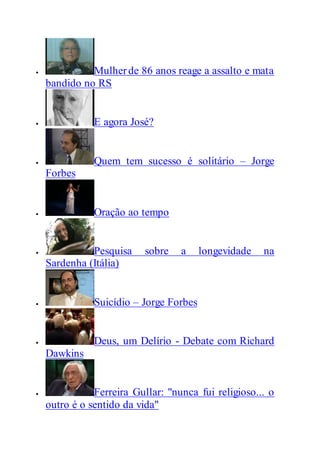  Mulherde 86 anos reage a assalto e mata
bandido no RS
 E agora José?
 Quem tem sucesso é solitário – Jorge
Forbes
 Oração ao tempo
 Pesquisa sobre a longevidade na
Sardenha (Itália)
 Suicídio – Jorge Forbes
 Deus, um Delírio - Debate com Richard
Dawkins
 Ferreira Gullar: "nunca fui religioso... o
outro é o sentido da vida"
 