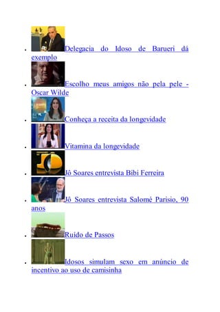  Delegacia do Idoso de Barueri dá
exemplo
 Escolho meus amigos não pela pele -
Oscar Wilde
 Conheça a receita da longevidade
 Vitamina da longevidade
 Jô Soares entrevista Bibi Ferreira
 Jô Soares entrevista Salomé Parisio, 90
anos
 Ruído de Passos
 Idosos simulam sexo em anúncio de
incentivo ao uso de camisinha
 