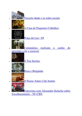  Terceira idade e as redes sociais
 A Casa de Pequenos Cubinhos
 Praça da Luz / 69
 Centenários realizam o sonho de
aprender a ler e escrever
 O Teu Sorriso
 Rosa e Benjamin
 O Nosso Amor é tão bonito
 Entrevista com Alexandre Kalache sobre
Envelhecimento - 50+CBN
 