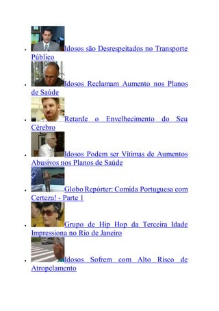  Idosos são Desrespeitados no Transporte
Público
 Idosos Reclamam Aumento nos Planos
de Saúde
 Retarde o Envelhecimento do Seu
Cérebro
 Idosos Podem ser Vítimas de Aumentos
Abusivos nos Planos de Saúde
 Globo Repórter: Comida Portuguesa com
Certeza! - Parte 1
 Grupo de Hip Hop da Terceira Idade
Impressiona no Rio de Janeiro
 Idosos Sofrem com Alto Risco de
Atropelamento
 