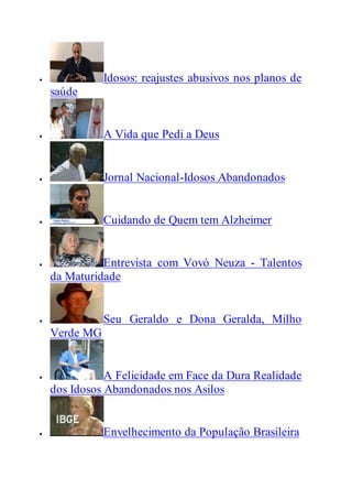  Idosos: reajustes abusivos nos planos de
saúde
 A Vida que Pedi a Deus
 Jornal Nacional-Idosos Abandonados
 Cuidando de Quem tem Alzheimer
 Entrevista com Vovó Neuza - Talentos
da Maturidade
 Seu Geraldo e Dona Geralda, Milho
Verde MG
 A Felicidade em Face da Dura Realidade
dos Idosos Abandonados nos Asilos
 Envelhecimento da População Brasileira
 