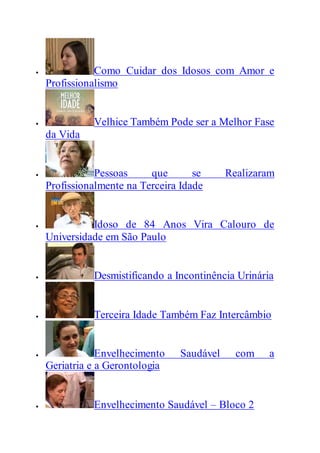  Como Cuidar dos Idosos com Amor e
Profissionalismo
 Velhice Também Pode ser a Melhor Fase
da Vida
 Pessoas que se Realizaram
Profissionalmente na Terceira Idade
 Idoso de 84 Anos Vira Calouro de
Universidade em São Paulo
 Desmistificando a Incontinência Urinária
 Terceira Idade Também Faz Intercâmbio
 Envelhecimento Saudável com a
Geriatria e a Gerontologia
 Envelhecimento Saudável – Bloco 2
 