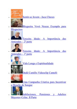  Sentir-se Jovem - Juca Chaves
 Blogueira Vovó Neuza: Exemplo para
Blogueiros
 Terceira Idade: A Importância das
Amizades – 2ª parte
 Terceira Idade: A Importância das
Amizades – 1ª parte
 Vida Longa e Espiritualidade
 Dedê Camillo Videoclip Camelô
 Uma Campanha Criativa para Incentivar
a Doação de Sangue
 Jubilaciones, Pensiones y Adultos
Mayores+Celac. II Parte
 