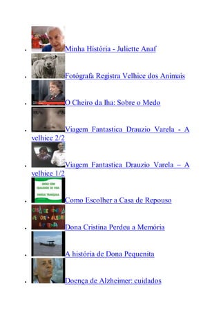  Minha História - Juliette Anaf
 Fotógrafa Registra Velhice dos Animais
 O Cheiro da Iha: Sobre o Medo
 Viagem Fantastica Drauzio Varela - A
velhice 2/2
 Viagem Fantastica Drauzio Varela – A
velhice 1/2
 Como Escolher a Casa de Repouso
 Dona Cristina Perdeu a Memória
 A história de Dona Pequenita
 Doença de Alzheimer: cuidados
 