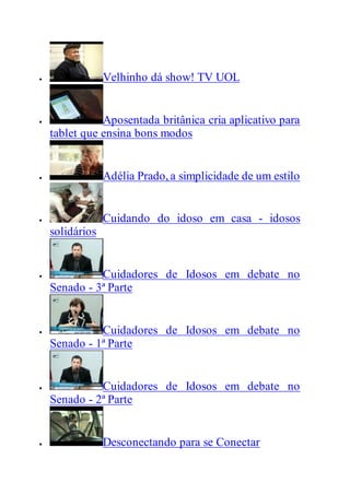  Velhinho dá show! TV UOL
 Aposentada britânica cria aplicativo para
tablet que ensina bons modos
 Adélia Prado, a simplicidade de um estilo
 Cuidando do idoso em casa - idosos
solidários
 Cuidadores de Idosos em debate no
Senado - 3ª Parte
 Cuidadores de Idosos em debate no
Senado - 1ª Parte
 Cuidadores de Idosos em debate no
Senado - 2ª Parte
 Desconectando para se Conectar
 