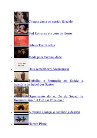  Chinesa canta ao marido falecido
 Bad Romance em coro de idosos
 Babcia The Butcher
 Moda para terceira idade
 Do u remember? (Alzhiemers)
 Trabalho e Formação em Saúde: a
trajetória de Izabel dos Santos
 Depoimento do sr. Zé de Souza no
Documentário " O Fim e o Princípio "
 A estrada é longa, o caminho é deserto
 Human Planet
 