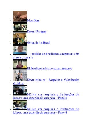  Meu Bem
 Dream Rangers
 Geriatria no Brasil
 1,1 milhão de brasileiros chegam aos 60
anos a cada ano
 El facebook y las personas mayores
 Documentário - Respeito e Valorização
do Idoso
 Música em hospitais e instituições de
idosos: uma experiência europeia – Parte 3
 Música em hospitais e instituições de
idosos: uma experiência europeia – Parte 4
 