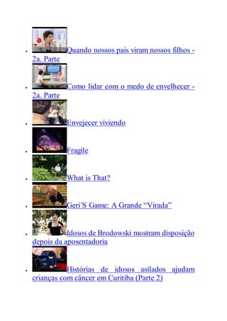  Quando nossos pais viram nossos filhos -
2a. Parte
 Como lidar com o medo de envelhecer -
2a. Parte
 Envejecer viviendo
 Fragile
 What is That?
 Geri´S Game: A Grande “Virada”
 Idosos de Brodowski mostram disposição
depois da aposentadoria
 Histórias de idosos asilados ajudam
crianças com câncer em Curitiba (Parte 2)
 