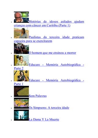  Histórias de idosos asilados ajudam
crianças com câncer em Curitiba (Parte 1)
 Paulistas da terceira idade praticam
capoeira para se exercitarem
 O homem que me ensinou a morrer
 Educare - Memória Autobiográfica -
Parte 2
 Educare - Memória Autobiográfica -
Parte 1
 Sem Palavras
 Os Simpsons: A terceira idade
 La Dama Y La Muerte
 