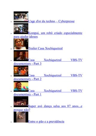  L'age d'or du techno – Cyberpresse
 Kompai, um robô criado especialmente
para ajudar idosos
 Trailer Casa Xochiquetzal
 Casa Xochiquetzal VBS-TV
documentary - Part 3
 Casa Xochiquetzal VBS-TV
documentary - Part 2
 Casa Xochiquetzal VBS-TV
documentary - Part 1
 Super avó dança salsa aos 87 anos...e
porque não?
 Entre o pão e a previdência
 