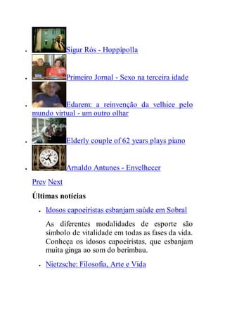  Sigur Rós - Hoppípolla
 Primeiro Jornal - Sexo na terceira idade
 Edarem: a reinvenção da velhice pelo
mundo virtual - um outro olhar
 Elderly couple of 62 years plays piano
 Arnaldo Antunes - Envelhecer
Prev Next
Últimas notícias
 Idosos capoeiristas esbanjam saúde em Sobral
As diferentes modalidades de esporte são
símbolo de vitalidade em todas as fases da vida.
Conheça os idosos capoeiristas, que esbanjam
muita ginga ao som do berimbau.
 Nietzsche: Filosofia, Arte e Vida
 