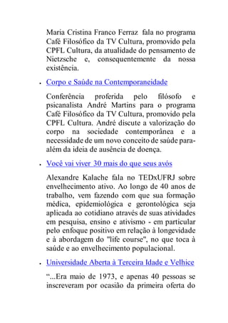 Maria Cristina Franco Ferraz fala no programa
Café Filosófico da TV Cultura, promovido pela
CPFL Cultura, da atualidade do pensamento de
Nietzsche e, consequentemente da nossa
existência.
 Corpo e Saúde na Contemporaneidade
Conferência proferida pelo filósofo e
psicanalista André Martins para o programa
Café Filosófico da TV Cultura, promovido pela
CPFL Cultura. André discute a valorização do
corpo na sociedade contemporânea e a
necessidade de um novo conceito de saúde para-
além da ideia de ausência de doença.
 Você vai viver 30 mais do que seus avós
Alexandre Kalache fala no TEDxUFRJ sobre
envelhecimento ativo. Ao longo de 40 anos de
trabalho, vem fazendo com que sua formação
médica, epidemiológica e gerontológica seja
aplicada ao cotidiano através de suas atividades
em pesquisa, ensino e ativismo - em particular
pelo enfoque positivo em relação à longevidade
e à abordagem do "life course", no que toca à
saúde e ao envelhecimento populacional.
 Universidade Aberta à Terceira Idade e Velhice
“...Era maio de 1973, e apenas 40 pessoas se
inscreveram por ocasião da primeira oferta do
 