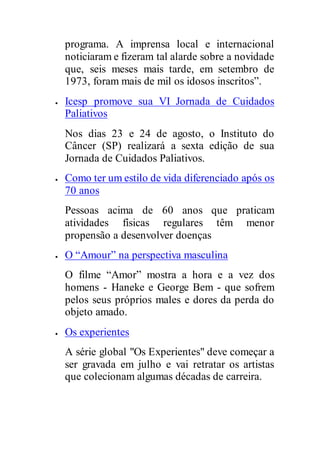 programa. A imprensa local e internacional
noticiaram e fizeram tal alarde sobre a novidade
que, seis meses mais tarde, em setembro de
1973, foram mais de mil os idosos inscritos”.
 Icesp promove sua VI Jornada de Cuidados
Paliativos
Nos dias 23 e 24 de agosto, o Instituto do
Câncer (SP) realizará a sexta edição de sua
Jornada de Cuidados Paliativos.
 Como ter um estilo de vida diferenciado após os
70 anos
Pessoas acima de 60 anos que praticam
atividades físicas regulares têm menor
propensão a desenvolver doenças
 O “Amour” na perspectiva masculina
O filme “Amor” mostra a hora e a vez dos
homens - Haneke e George Bem - que sofrem
pelos seus próprios males e dores da perda do
objeto amado.
 Os experientes
A série global "Os Experientes" deve começar a
ser gravada em julho e vai retratar os artistas
que colecionam algumas décadas de carreira.
 