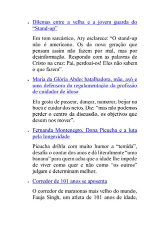  Dilemas entre a velha e a jovem guarda do
“Stand-up”
Em tom sarcástico, Ary esclarece: “O stand-up
não é americano. Os da nova geração que
pensam assim não fazem por mal, mas por
desinformação. Respondo com as palavras de
Cristo na cruz: Pai, perdoai-os! Eles não sabem
o que fazem”.
 Maria da Glória Abdo: batalhadora, mãe, avó e
uma defensora da regulamentação da profissão
de cuidador de idoso
Ela gosta de passear, dançar, namorar, beijar na
boca e cuidar dos netos. Diz: “mas não podemos
perder o centro da discussão, os objetivos que
devem nos mover”.
 Fernanda Montenegro, Dona Picucha e a luta
pela longevidade
Picucha dribla com muito humor a “temida”,
desafia o contar dos anos e dá literalmente“uma
banana”para quem acha que a idade lhe impede
de viver como quer e não como “os outros”
julgam e determinam melhor.
 Corredor de 101 anos se aposenta
O corredor de maratonas mais velho do mundo,
Fauja Singh, um atleta de 101 anos de idade,
 