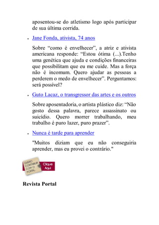 aposentou-se do atletismo logo após participar
de sua última corrida.
 Jane Fonda, ativista, 74 anos
Sobre “como é envelhecer”, a atriz e ativista
americana responde: “Estou ótima (...).Tenho
uma genética que ajuda e condições financeiras
que possibilitam que eu me cuide. Mas a força
não é incomum. Quero ajudar as pessoas a
perderem o medo de envelhecer”. Perguntamos:
será possível?
 Guto Lacaz, o transgressor das artes e os outros
Sobre aposentadoria, o artista plástico diz: “Não
gosto dessa palavra, parece assassinato ou
suicídio. Quero morrer trabalhando, meu
trabalho é puro lazer, puro prazer”.
 Nunca é tarde para aprender
"Muitos diziam que eu não conseguiria
aprender, mas eu provei o contrário."
Revista Portal
 