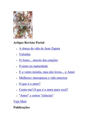 Artigos Revista Portal
 A dança da vida de Juan Zapata
 Valsinha
 O Amor... através das canções
 O amor na maturidade
 E o vento insistiu, mas não levou... o Amor
 Mulheres: menopausa e vida amorosa
 O que é o amor?
 Conte-me! O que é o amor para você?
 "Amor" e outras "ciências"
Veja Mais
Publicações
 