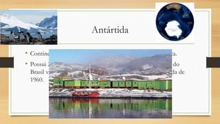 Antártida
• Continente anecúmeno. Maior extensão de gelo do planeta.
• Possui 27 bases de pesquisas. A base Comandante Ferraz do
Brasil vem fazendo pesquisas no continente desde a década de
1960.
 
