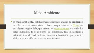 Meio Ambiente
• O meio ambiente, habitualmente chamado apenas de ambiente,
envolve todas as coisas vivas e não-vivas que existem na Terra, ou
em alguma região dela, que afetam os ecossistemas e a vida dos
seres humanos. É o conjunto de condições, leis, influências e
infraestrutura de ordem física, química e biológica, que permite,
abriga e rege a vida em todas as suas formas.
 