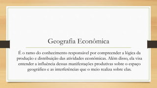 Geografia Econômica
É o ramo do conhecimento responsável por compreender a lógica da
produção e distribuição das atividades econômicas. Além disso, ela visa
entender a influência dessas manifestações produtivas sobre o espaço
geográfico e as interferências que o meio realiza sobre elas.
 