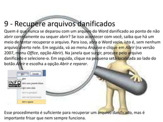 9 - Recupere arquivos danificados
Quem é que nunca se deparou com um arquivo do Word danificado ao ponto de não
abrir corretamente ou sequer abrir? Se isso acontecer com você, saiba que há um
meio de tentar recuperar o arquivo. Para isso, abra o Word vazio, isto é, sem nenhum
arquivo aberto nele. Em seguida, vá ao menu Arquivo e clique em Abrir (na versão
2007, menu Office, opção Abrir). Na janela que surgir, procure pelo arquivo
danificado e selecione-o. Em seguida, clique na pequena seta localizada ao lado do
botão Abrir e escolha a opção Abrir e reparar.




Esse procedimento é suficiente para recuperar um arquivo danificado, mas é
importante frisar que nem sempre funciona.
 